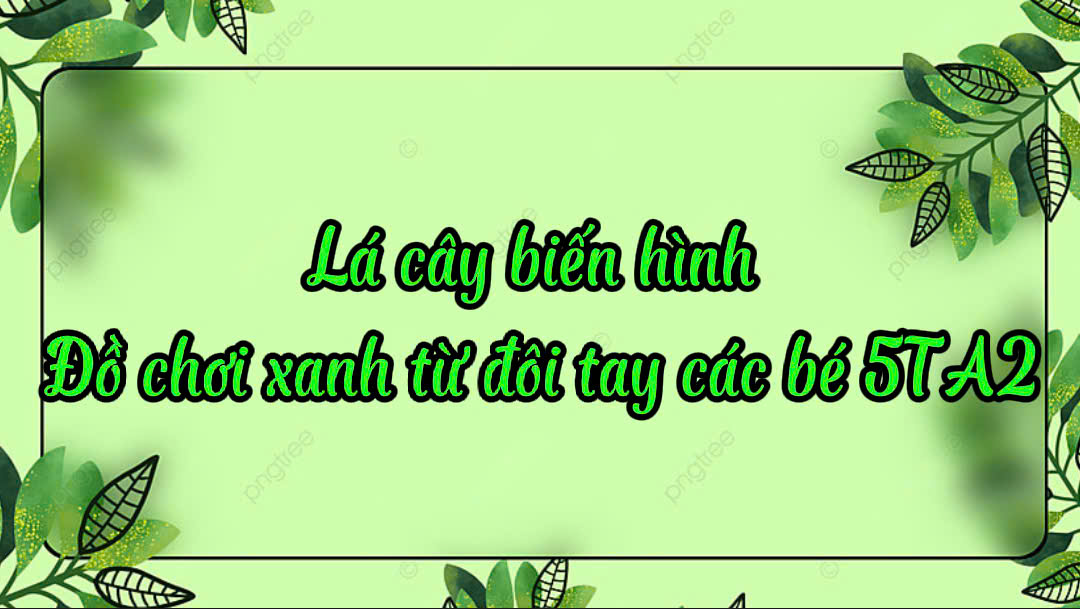 ​“Lá cây biến hình, đồ chơi xanh từ đôi tay các bé 5 tuổi A2”